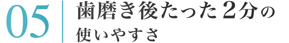 05：歯磨き後たった２分の使いやすさ