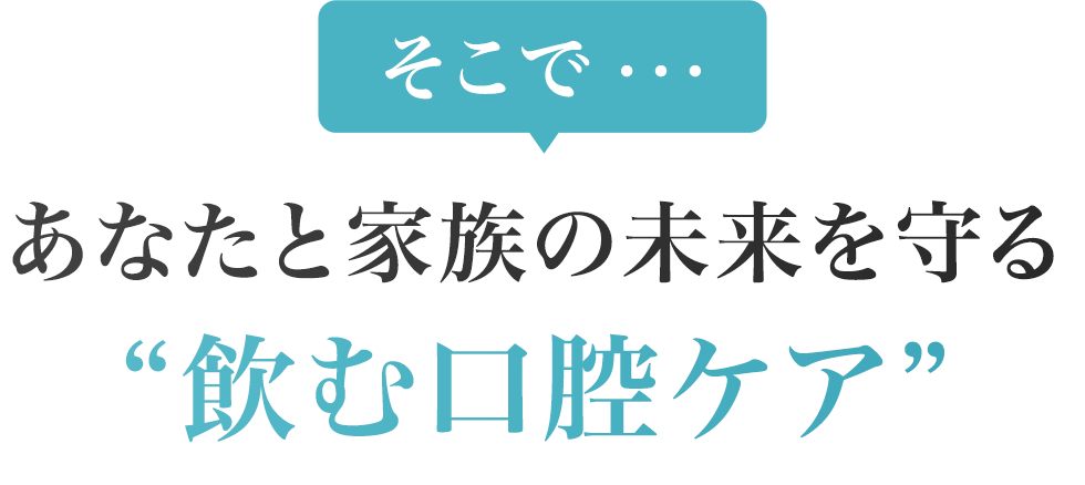 そこで、あなたと家族の未来を守る “飲む口腔ケア”