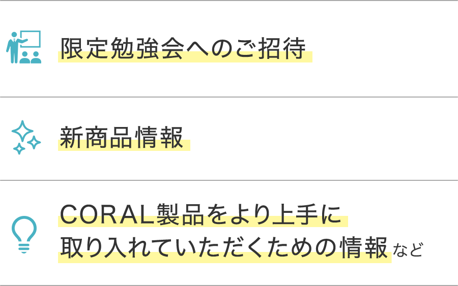 限定勉強会へのご招待・新商品情報・CORAL製品をより上手に 取り入れていただくための情報など