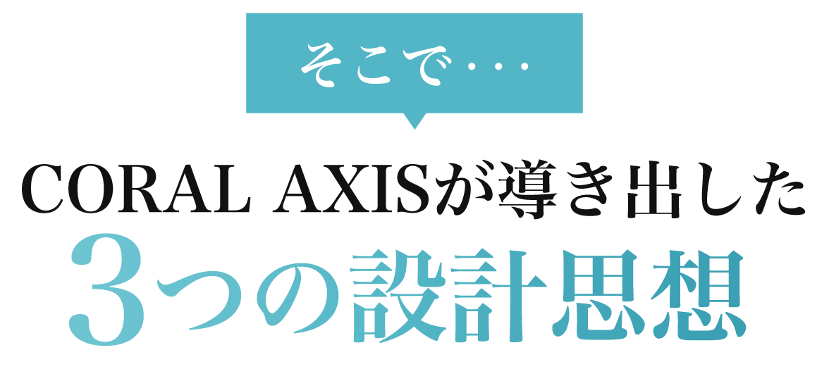 そこで…CORAL AXISが導き出した3つの設計思想